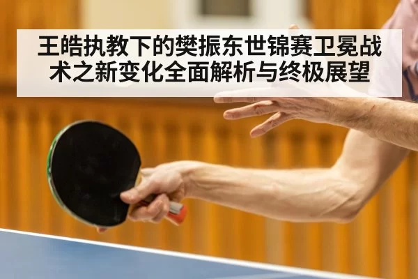 王皓执教下的樊振东世锦赛卫冕战术之新变化全面解析与终极展望