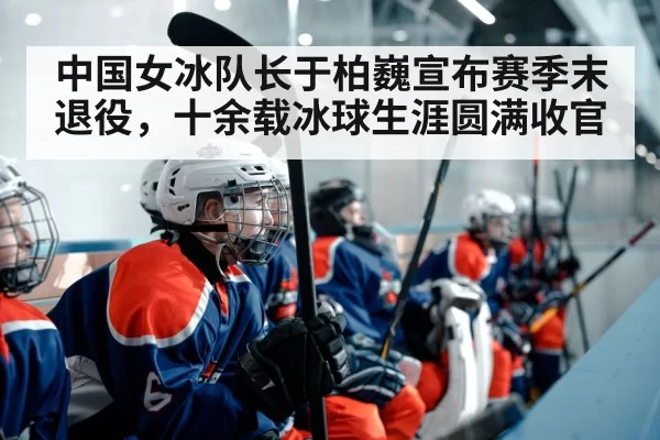 中国女冰队长于柏巍宣布赛季末退役，十余载冰球生涯圆满收官