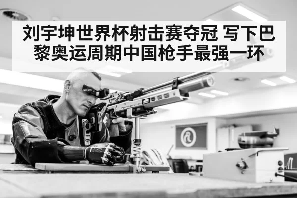 刘宇坤世界杯射击赛夺冠 写下巴黎奥运周期中国枪手最强一环